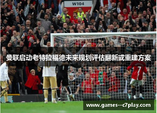 曼联启动老特拉福德未来规划评估翻新或重建方案