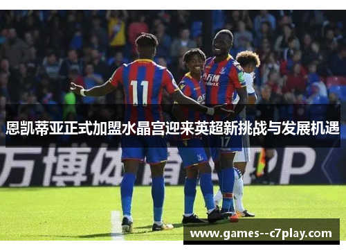恩凯蒂亚正式加盟水晶宫迎来英超新挑战与发展机遇