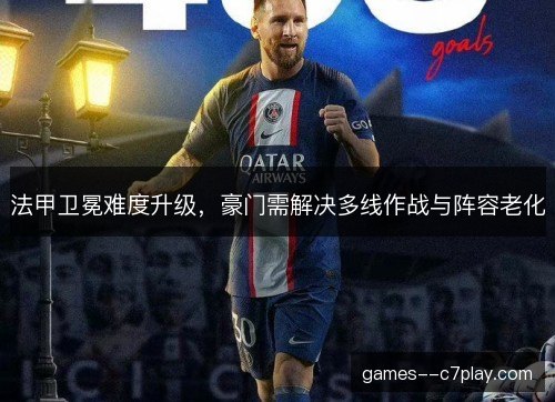 法甲卫冕难度升级,豪门需解决多线作战与阵容老化 法甲卫冕难度升级,豪门需解决多线作战与阵容老化