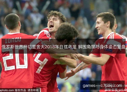 俄罗斯世界杯切里舍夫2018年自摆乌龙 解围角度与身体姿态复盘 俄罗斯世界杯切里舍夫2018年自摆乌龙 解围角度与身体姿态复盘