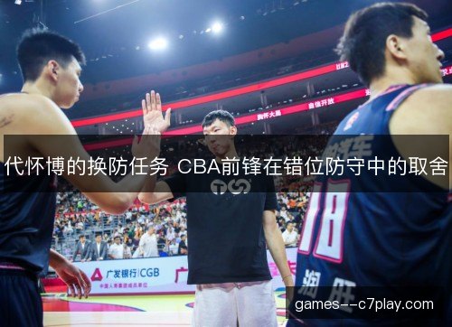 代怀博的换防任务 CBA前锋在错位防守中的取舍 代怀博的换防任务 CBA前锋在错位防守中的取舍